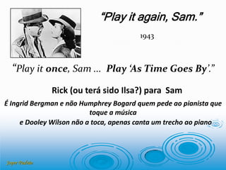 Joper Padrão
Rick (ou terá sido Ilsa?) para Sam
“Play it again, Sam.”
1943
“Play it once, Sam ... Play ‘As Time Goes By’.”
É Ingrid Bergman e não Humphrey Bogard quem pede ao pianista que
toque a música
e Dooley Wilson não a toca, apenas canta um trecho ao piano
 