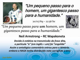 Joper Padrão
Neil Armstrong – RC Wapakoneta
“Um pequeno passo para o
homem, um gigantesco passo
para a humanidade.”
“Um pequeno passo para um homem, um
gigantesco passo para a humanidade.”
20/07/69 – 22:56 hs
Devido à estática na transmissão da frase dita,
a partícula “a” (em inglês = um) foi “engolida”
Assim o antológico comentário entrou para a História,
embora a NASA tenha distribuído nota corrigindo o erro
 