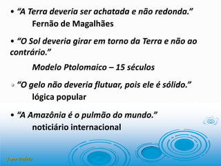 Joper Padrão
• “A Terra deveria ser achatada e não redonda.”
Fernão de Magalhães
• “O Sol deveria girar em torno da Terra e não ao
contrário.”
Modelo Ptolomaico – 15 séculos
• “O gelo não deveria flutuar, pois ele é sólido.”
lógica popular
• “A Amazônia é o pulmão do mundo.”
noticiário internacional
 