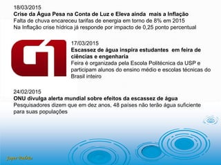 Joper Padrão
18/03/2015
Crise da Água Pesa na Conta de Luz e Eleva ainda mais a Inflação
Falta de chuva encareceu tarifas de energia em torno de 8% em 2015
Na Inflação crise hídrica já responde por impacto de 0,25 ponto percentual
17/03/2015
Escassez de água inspira estudantes em feira de
ciências e engenharia
Feira é organizada pela Escola Politécnica da USP e
participam alunos do ensino médio e escolas técnicas do
Brasil inteiro
24/02/2015
ONU divulga alerta mundial sobre efeitos da escassez de água
Pesquisadores dizem que em dez anos, 48 países não terão água suficiente
para suas populações
 