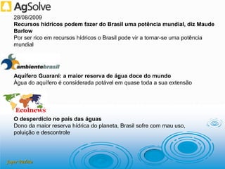 Joper Padrão
28/08/2009
Recursos hídricos podem fazer do Brasil uma potência mundial, diz Maude
Barlow
Por ser rico em recursos hídricos o Brasil pode vir a tornar-se uma potência
mundial
Aquífero Guarani: a maior reserva de água doce do mundo
Água do aquífero é considerada potável em quase toda a sua extensão
O desperdício no país das águas
Dono da maior reserva hídrica do planeta, Brasil sofre com mau uso,
poluição e descontrole
 