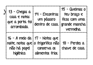 13 – Chegas a
casa e notas
que a porta foi
arrombada.
14 – Encontras
um pássaro
dentro de casa.
15 – Queimas o
teu braço e
ficas com uma
grande mancha
vermelha.
16 – A meio da
noite, notas que
não há papel
higiénico.
17 – Notas que
o frigorífico não
conserva os
alimentos frios.
18 – Perdes a
chave de casa.
 