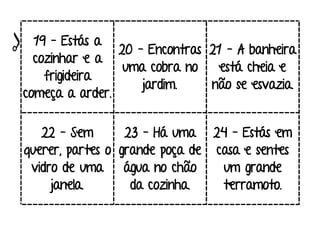 19 – Estás a
cozinhar e a
frigideira
começa a arder.
20 – Encontras
uma cobra no
jardim.
21 – A banheira
está cheia e
não se esvazia.
22 – Sem
querer, partes o
vidro de uma
janela.
23 – Há uma
grande poça de
água no chão
da cozinha.
24 – Estás em
casa e sentes
um grande
terramoto.
 