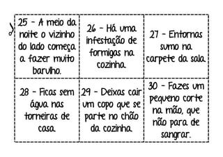 25 – A meio da
noite o vizinho
do lado começa
a fazer muito
barulho.
26 – Há uma
infestação de
formigas na
cozinha.
27 – Entornas
sumo na
carpete da sala.
28 – Ficas sem
água nas
torneiras de
casa.
29 – Deixas cair
um copo que se
parte no chão
da cozinha.
30 – Fazes um
pequeno corte
na mão, que
não para de
sangrar.
 