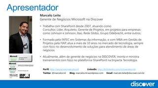 Marcelo Leite
Gerente de Negócios Microsoft na Discover
• Trabalha com SharePoint desde 2007, atuando como
Consultor, Líder, Arquiteto, Gerente de Projetos, em projetos para empresas
como Johnson e Johnson, Itaú, Rede Globo, Grupo Odebrecht, entre outros.
• Formado pela FATEC em Sistemas da informação, e com MBA em Gestão de
Projetos pela FIAP, atua a mais de 10 anos no mercado de tecnologia, sempre
com foco no desenvolvimento de soluções para atendimento de áreas de
negócios
• Atualmente, além de gerente de negócios na DISCOVER, monta e ministra
treinamentos com foco no plataforma SharePoint na Impacta Tecnologia.
Perfil: http://about.me/marcelocml LinkedIn: http://br.linkedin.com/in/marcelocml/
Twitter: @marcelocml Blog: marcelocml.wordpress.com Email: marcelo.leite@discover.com.br
 