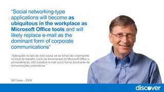 “Aplicações do tipo de rede social vai se tornar tão onipresente
no local de trabalho como as ferramentas do Microsoft Office e,
provavelmente, irão substituir e-mail como forma dominante de
comunicações corporativas “
Bill Gates - 2008
 