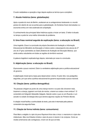 O autor estabelece a oposição e logo depois explica os termos que a compõem.
7. Alusão histórica (tema: globalização)
Após a queda do muro de Berlim, acabaram-se os antagonismos lesteoeste e o mundo
parece ter aberto de vez as portas para a globalização. As fronteiras foram derrubadas e a
economia entrou em rota acelerada de competição.
O conhecimento dos principais fatos históricos ajuda a iniciar um texto. O leitor é situado
no tempo e pode ter uma melhor dimensão do problema.
8. Uma frase nominal seguida de explicação (tema: a educação no Brasil)
Uma tragédia. Essa é a conclusão da própria Secretaria de Avaliação e Informação
Educacional do Ministério da Educação e Cultura sobre o desempenho dos alunos do 3º
ano do 2º grau submetidos ao Saeb (Sistema de Avaliação da Educação Básica), que
ainda avaliou estudantes em todas as regiões do território nacional.
A palavra tragédia é explicada logo depois, retomada por essa é a conclusão.
9. Adjetivação (tema: a educação no Brasil)
Equivocada e pouco racional. Esta é a verdadeira adjetivação para a política educacional
do governo.
A adjetivação inicial será a base para desenvolver o tema. O autor dirá, nos parágrafos
seguintes, por que acha a política educacional do governo equivocada e pouco racional.
10. Citação (tema: política demográfica)
"As pessoas chegam ao ponto de uma criança morrer e os pais não chorarem mais,
trazerem a criança, jogarem num bolo de mortos, virarem as costas e irem embora". O
comentário do fotógrafo Sebastião Salgado, falando sobre o que viu em Ruanda, é um
acicate no estado de letargia ética que domina algumas nações do Primeiro Mundo.
A citação inicial facilita a continuidade do texto, pois ela é retomada pela palavra
comentário da segunda frase.
11. Citação de forma indireta (tema: consumismo)
Para Marx a religião é o ópio do povo Raymond Aron deu o troco: o marxismo é o ópio dos
intelectuais. Mas nos Estados Unidos o ópio do povo é mesmo ir às compras. Como as
modas americanas são contagiosas, é bom ver de que se trata.
 