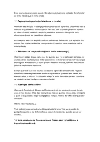 Esse recurso deve ser usado quando não sabemos textualmente a citação. É melhor citar
de forma indireta que de forma errada
12. Exposição de ponto de vista (tema: o provão)
O ministro da Educação se esforça para convencer de que o provão é fundamental para a
melhoria da qualidade do ensino superior. Para isso, vem ocupando generosos espaços
na mídia e fazendo milionária campanha publicitária, ensinando como gastar mal o
dinheiro que deveria ser investido na educação
Ao começar o texto com a opinião contrária, delineia-se, de imediato, qual a posição dos
autores. Seu objetivo será refutar os argumentos do opositor, numa espécie de contra-
argumentação.
13. Retomada de um provérbio (tema: mídia e tecnologia)
O corriqueiro adágio de que o pior cego é o que não quer ver se aplica com perfeição na
análise sobre o atual estágio da mídia: desconhecer ou tentar ignorar os incríveis avanços
tecnológicos de nossos dias, e supor que eles não terão reflexos profundos no futuro dos
jornais é simplesmente impossível.
Sempre que você usar esse recurso, não escreva o provérbio simplesmente. Faça um
comentário sobre ele para quebrar a ideia de lugar-comum que todos eles trazem. No
exemplo acima, o autor diz "o corriqueiro adágio" e assim demonstra que está consciente
de que está partindo de algo por demais conhecido.
14. Ilustração (tema: aborto)
O Jornal do Comércio, de Manaus, publicou um anúncio em que uma jovem de dezoito
anos, já mãe de duas filhas, dizia estar grávida mas não queria a criança. Ela a entregaria
a quem se dispusesse a pagar sua ligação de trompas. Preferia dar o filho a ter que fazer
um aborto.
O tema é tabu no Brasil.(...)
Você pode começar narrando uma fato para ilustrar o tema. Veja que a coesão do
parágrafo seguinte se faz de forma fácil; a palavra tema retoma a questão que vai ser
discutida.
15. Uma sequência de frases nominais (frases sem verbo) (tema: a
impunidade no Brasil)
 