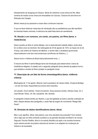 Desabamento de shopping em Osasco. Morte de velhinhos numa clínica do Rio. Meia
centena de mortes numa clínica de hemodiálise em Caruaru. Chacina de sem-terra em
Eldorado dos Carajás.
Muitos meses já se passaram e esses fatos continuam impunes.
O que se deve observar nesse tipo de introdução são os paralelismos que dão equilíbrio
às diversas frases nominais. A estrutura de cada frase deve ser semelhante.
16. Alusão a um romance, um conto, um poema, um filme (tema: a
intolerância)
Quem assistiu ao filme A rainha Margot, com a deslumbrante Isabelle Adjani, ainda deve
ter os fatos vivos na memória. Na madrugada de 24 de agosto de 1572, as tropas do rei de
França, sob ordens de Catarina de Médicis, a rainha-mãe e verdadeira governante,
desencadearam uma das mais tenebrosas carnificinas da História.(...)
Desse horror a História do Brasil está praticamente livre(...)
O resumo do filme A rainha Margot serve de introdução para desenvolver o tema da
intolerância religiosa. A coesão com o segundo parágrafo dá-se através da palavra horror,
que sintetiza o enredo do filme contado no parágrafo inicial.
17. Descrição de um fato de forma cinematográfica (tema: violência
urbana)
Madrugada de 11 de agosto. Moema, bairro paulistano de classe média. Choperia Bodega
- um bar da moda, frequentado por jovens bem-nascidos.
Um assalto. Cinco ladrões. Todos truculentos. Duas pessoas mortas: Adriana Ciola, 23, e
José Renato Tahan, 25. Ela, estudante. Ele, dentista.
O parágrafo é desenvolvido por flashes, o que dá agilidade ao texto e prende a atenção do
leitor. Depois desses dois parágrafos, o autor fala da origem do movimento "Reage São
Paulo".
18. Omissão de dados identificadores (tema: ética)
Mas o que significa, afinal, esta palavra, que virou bandeira da juventude? Com certeza
não é algo que se refira somente à política ou às grandes decisões do Brasil e do mundo.
Segundo Tarcísio Padilha, ética é um estudo filosófico da ação e da conduta humanas
cujos valores provêm da própria natureza do homem e se adaptam às mudanças da
história e da sociedade.
 
