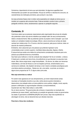 Caríssimos, dependendo do tema que será abordado, há algumas sugestões bem
interessantes que podem ser aproveitadas. Há que se verificar a natureza do concurso, as
características da instituição promotora, para produzir o seu texto.
As duas primeiras frases criam no leitor certa expectativa em relação ao tema que se
mantém em suspenso até a terceira frase. Pode-se também construir todo o primeiro
parágrafo omitindo o tema, esclarecendo-o apenas no parágrafo seguinte.
Conteúdo, O
Você deve saber que as pessoas responsáveis pela organização das provas de redação
não pretendem cobrar dos alunos trabalhos que estejam além de seus conhecimentos,
idade e amadurecimento. Não se pretende quando se propõe o tema "poluição", que você
realize um verdadeiro tratado de ecologia. Afinal, o aluno encontra-se na faixa de idade
variável (em média) entre 15 e 19 anos e não lhe é possível, pela pouca vivência, tratar um
assunto de maneira profissional.
Entretanto, não é plausível que uma pessoa que pretende ingressar numa
universidade,cursar o ensino superior, manifeste ideias absurdas, ilógicas, infantis.
É presumível que exista uma média de conhecimento considerados razoáveis para uma
pessoa que pretende tornar-se universitária.
Que fazer para melhorar o nível de conteúdo das redações? Só há um remédio - a leitura.
O ideal será o contato com bons livros, de preferência os que discutam os assuntos mais
atuais. Mas, leitura exige tempo, exige tranquilidade... Os alunos, às voltas com teoremas
matemáticos, com leis de físicas ou com as reações químicas, amedrontados com a
carranca do vestibular, não dispõem de tempo e nem mesmo condições psicológicas para
uma leitura atenta e proveitosa... Resta-nos, daí, uma saída - os jornais, as revista e
alguns bons programas de TV. E alguns sites como este.
Não seja extremista ou radical
Por serem mais agressivos em seu temperamento, por terem desenvolvido certas
neuroses ou frustrações durante a sua vida, certos alunos quando chamados a
desenvolver uma redação sobre um tema polêmico como política, religião, moral, esporte,
passam a definições ou argumentações violentas e comprometedoras.
Guarde bem isto: Não é fácil utilizar o verbo SER.
Se um aluno escreve: "Os governantes são omissos e inoperantes na resolução dos
problemas de nossa cidade", está fixando um posição de agressão a todos os governantes
da cidade. É gravíssima a GENERALIZAÇÃO sem provas. Seja mais equilibrado na
abordagem do tema, não se deixando levar por atitudes irascíveis.
Pese bem a força dos vocábulos.
 