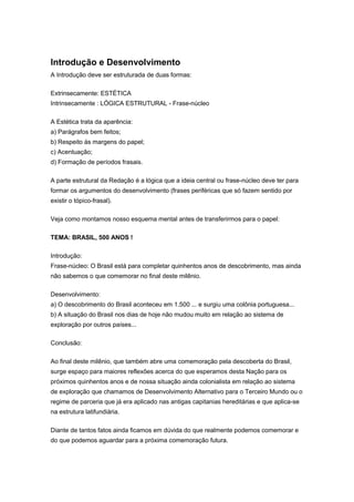 Introdução e Desenvolvimento
A Introdução deve ser estruturada de duas formas:
Extrinsecamente: ESTÉTICA
Intrinsecamente : LÓGICA ESTRUTURAL - Frase-núcleo
A Estética trata da aparência:
a) Parágrafos bem feitos;
b) Respeito às margens do papel;
c) Acentuação;
d) Formação de períodos frasais.
A parte estrutural da Redação é a lógica que a ideia central ou frase-núcleo deve ter para
formar os argumentos do desenvolvimento (frases periféricas que só fazem sentido por
existir o tópico-frasal).
Veja como montamos nosso esquema mental antes de transferirmos para o papel:
TEMA: BRASIL, 500 ANOS !
Introdução:
Frase-núcleo: O Brasil está para completar quinhentos anos de descobrimento, mas ainda
não sabemos o que comemorar no final deste milênio.
Desenvolvimento:
a) O descobrimento do Brasil aconteceu em 1.500 ... e surgiu uma colônia portuguesa...
b) A situação do Brasil nos dias de hoje não mudou muito em relação ao sistema de
exploração por outros países...
Conclusão:
Ao final deste milênio, que também abre uma comemoração pela descoberta do Brasil,
surge espaço para maiores reflexões acerca do que esperamos desta Nação para os
próximos quinhentos anos e de nossa situação ainda colonialista em relação ao sistema
de exploração que chamamos de Desenvolvimento Alternativo para o Terceiro Mundo ou o
regime de parceria que já era aplicado nas antigas capitanias hereditárias e que aplica-se
na estrutura latifundiária.
Diante de tantos fatos ainda ficamos em dúvida do que realmente podemos comemorar e
do que podemos aguardar para a próxima comemoração futura.
 