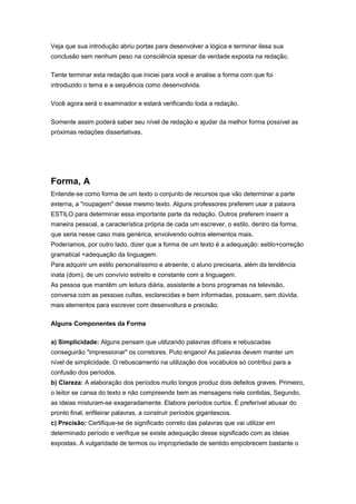 Veja que sua introdução abriu portas para desenvolver a lógica e terminar ilesa sua
conclusão sem nenhum peso na consciência apesar da verdade exposta na redação.
Tente terminar esta redação que iniciei para você e analise a forma com que foi
introduzido o tema e a sequência como desenvolvida.
Você agora será o examinador e estará verificando toda a redação.
Somente assim poderá saber seu nível de redação e ajudar da melhor forma possível as
próximas redações dissertativas.
Forma, A
Entende-se como forma de um texto o conjunto de recursos que vão determinar a parte
externa, a "roupagem" desse mesmo texto. Alguns professores preferem usar a palavra
ESTILO para determinar essa importante parte da redação. Outros preferem inserir a
maneira pessoal, a característica própria de cada um escrever, o estilo, dentro da forma,
que seria nesse caso mais genérica, envolvendo outros elementos mais.
Poderíamos, por outro lado, dizer que a forma de um texto é a adequação: estilo+correção
gramatical +adequação da linguagem.
Para adquirir um estilo personalíssimo e atraente, o aluno precisaria, além da tendência
inata (dom), de um convívio estreito e constante com a linguagem.
As pessoa que mantêm um leitura diária, assistente a bons programas na televisão,
conversa com as pessoas cultas, esclarecidas e bem informadas, possuem, sem dúvida,
mais elementos para escrever com desenvoltura e precisão.
Alguns Componentes da Forma
a) Simplicidade: Alguns pensam que utilizando palavras difíceis e rebuscadas
conseguirão "impressionar" os corretores. Puto engano! As palavras devem manter um
nível de simplicidade. O rebuscamento na utilização dos vocábulos só contribui para a
confusão dos períodos.
b) Clareza: A elaboração dos períodos muito longos produz dois defeitos graves. Primeiro,
o leitor se cansa do texto e não compreende bem as mensagens nele contidas, Segundo,
as ideias misturam-se exageradamente. Elabore períodos curtos. É preferível abusar do
pronto final, enfileirar palavras, a construir períodos gigantescos.
c) Precisão: Certifique-se de significado correto das palavras que vai utilizar em
determinado período e verifique se existe adequação desse significado com as ideias
expostas. A vulgaridade de termos ou impropriedade de sentido empobrecem bastante o
 
