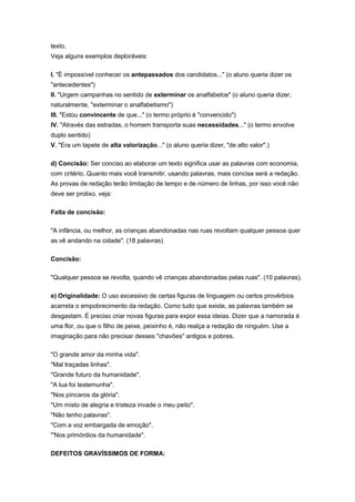 texto.
Veja alguns exemplos deploráveis:
I. "É impossível conhecer os antepassados dos candidatos..." (o aluno queria dizer os
"antecedentes")
II. "Urgem campanhas no sentido de exterminar os analfabetos" (o aluno queria dizer,
naturalmente, "exterminar o analfabetismo")
III. "Estou convincente de que..." (o termo próprio é "convencido")
IV. "Através das estradas, o homem transporta suas necessidades..." (o termo envolve
duplo sentido)
V. "Era um tapete de alta valorização..." (o aluno queria dizer, "de alto valor".)
d) Concisão: Ser conciso ao elaborar um texto significa usar as palavras com economia,
com critério. Quanto mais você transmitir, usando palavras, mais concisa será a redação.
As provas de redação terão limitação de tempo e de número de linhas, por isso você não
deve ser prolixo, veja:
Falta de concisão:
"A infância, ou melhor, as crianças abandonadas nas ruas revoltam qualquer pessoa quer
as vê andando na cidade". (18 palavras)
Concisão:
"Qualquer pessoa se revolta, quando vê crianças abandonadas pelas ruas". (10 palavras).
e) Originalidade: O uso excessivo de certas figuras de linguagem ou certos provérbios
acarreta o empobrecimento da redação. Como tudo que existe, as palavras também se
desgastam. É preciso criar novas figuras para expor essa ideias. Dizer que a namorada é
uma flor, ou que o filho de peixe, peixinho é, não realça a redação de ninguém. Use a
imaginação para não precisar desses "chavões" antigos e pobres.
"O grande amor da minha vida".
"Mal traçadas linhas".
"Grande futuro da humanidade".
"A lua foi testemunha".
"Nos píncaros da glória".
"Um misto de alegria e tristeza invade o meu peito".
"Não tenho palavras".
"Com a voz embargada de emoção".
"'Nos primórdios da humanidade".
DEFEITOS GRAVÍSSIMOS DE FORMA:
 