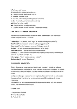 I. Períodos muito longos;
II. Repetição desnecessária de palavras;
III. Frases confusas, desconexas, ilógicas;
IV. Palavras vulgares, gírias;
V. Chavões, palavras desgastadas pelo uso constante;
VI. Eco (Vicente frequentemente está contente);
VII. Hiato (Vai a Ana à aula);
VIII. Cacofonia (Meu coração por ti gela);
IX. Colisão (Se cedo você se sentasse, cansar-se-ia menos).
CRIE NOVAS FIGURAS DE LINGUAGEM
Todas as figuras de linguagem conhecidas, desde que explorada com criatividade,
contribuem para valorizar o seu texto.
Comparação ("As chamas, como língua de monstro, saíam pelas janelas".)
Metáfora ("As chamas eram centenas de línguas gigantescas")
Metonímia ("As velas lançaram-se ao mar (Velas por navios).)"
Antítese ("De uma parte se diz desceu, de outra se diz subiu".)
Perífrase ("Visitou a cidade do forró.) (Campina Grande)
Gradação ("...Ele foi passando da opulência à abastança, da abastança à mediania à
pobreza, da pobreza à miséria...")
Interrogação ("Quem vos trouxe a esse estado?")
Exclamação ("Ó tempos! Ó costumes!")
A CORREÇÃO GRAMATICAL
Todo o aluno que se preza acompanha com muito interesse e atenção as aulas de
gramática da escola que frequenta. Afinal, é a partir do estudo da morfologia, da sintaxe,
da semântica que alguém domina o "código" necessário para sua expressão escrita ou
falada.
Você já percebeu que expressar-se bem significa utilizar corretamente as palavras da
língua escolhida. É fundamental um bom estudo das LEIS reguladoras da Língua
Portuguesa.
Embora todos os itens gramaticais sejam igualmente importantes para uma redação
correta, ressaltam-se certos aspectos.
Cuidado com:
I. Concordância Nominal
II. Concordância Verbal
III. Partícula SE
 