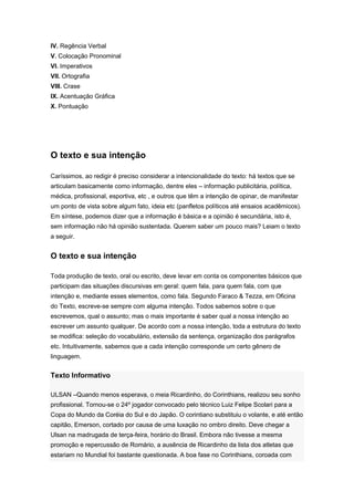 IV. Regência Verbal
V. Colocação Pronominal
VI. Imperativos
VII. Ortografia
VIII. Crase
IX. Acentuação Gráfica
X. Pontuação
O texto e sua intenção
Caríssimos, ao redigir é preciso considerar a intencionalidade do texto: há textos que se
articulam basicamente como informação, dentre eles – informação publicitária, política,
médica, profissional, esportiva, etc , e outros que têm a intenção de opinar, de manifestar
um ponto de vista sobre algum fato, ideia etc (panfletos políticos até ensaios acadêmicos).
Em síntese, podemos dizer que a informação é básica e a opinião é secundária, isto é,
sem informação não há opinião sustentada. Querem saber um pouco mais? Leiam o texto
a seguir.
O texto e sua intenção
Toda produção de texto, oral ou escrito, deve levar em conta os componentes básicos que
participam das situações discursivas em geral: quem fala, para quem fala, com que
intenção e, mediante esses elementos, como fala. Segundo Faraco & Tezza, em Oficina
do Texto, escreve-se sempre com alguma intenção. Todos sabemos sobre o que
escrevemos, qual o assunto; mas o mais importante é saber qual a nossa intenção ao
escrever um assunto qualquer. De acordo com a nossa intenção, toda a estrutura do texto
se modifica: seleção do vocabulário, extensão da sentença, organização dos parágrafos
etc. Intuitivamente, sabemos que a cada intenção corresponde um certo gênero de
linguagem.
Texto Informativo
ULSAN –Quando menos esperava, o meia Ricardinho, do Corinthians, realizou seu sonho
profissional. Tornou-se o 24º jogador convocado pelo técnico Luiz Felipe Scolari para a
Copa do Mundo da Coréia do Sul e do Japão. O corintiano substituiu o volante, e até então
capitão, Emerson, cortado por causa de uma luxação no ombro direito. Deve chegar a
Ulsan na madrugada de terça-feira, horário do Brasil. Embora não tivesse a mesma
promoção e repercussão de Romário, a ausência de Ricardinho da lista dos atletas que
estariam no Mundial foi bastante questionada. A boa fase no Corinthians, coroada com
 