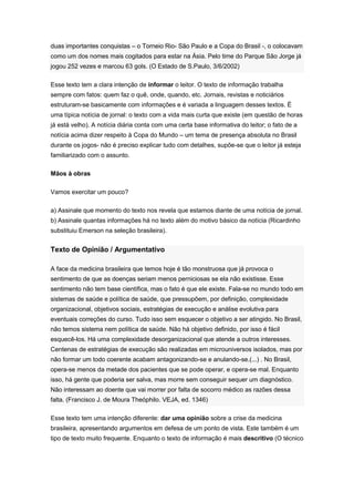 duas importantes conquistas – o Torneio Rio- São Paulo e a Copa do Brasil -, o colocavam
como um dos nomes mais cogitados para estar na Ásia. Pelo time do Parque São Jorge já
jogou 252 vezes e marcou 63 gols. (O Estado de S.Paulo, 3/6/2002)
Esse texto tem a clara intenção de informar o leitor. O texto de informação trabalha
sempre com fatos: quem faz o quê, onde, quando, etc. Jornais, revistas e noticiários
estruturam-se basicamente com informações e é variada a linguagem desses textos. É
uma típica notícia de jornal: o texto com a vida mais curta que existe (em questão de horas
já está velho). A notícia diária conta com uma certa base informativa do leitor; o fato de a
notícia acima dizer respeito à Copa do Mundo – um tema de presença absoluta no Brasil
durante os jogos- não é preciso explicar tudo com detalhes, supõe-se que o leitor já esteja
familiarizado com o assunto.
Mãos à obras
Vamos exercitar um pouco?
a) Assinale que momento do texto nos revela que estamos diante de uma notícia de jornal.
b) Assinale quantas informações há no texto além do motivo básico da notícia (Ricardinho
substituiu Emerson na seleção brasileira).
Texto de Opinião / Argumentativo
A face da medicina brasileira que temos hoje é tão monstruosa que já provoca o
sentimento de que as doenças seriam menos perniciosas se ela não existisse. Esse
sentimento não tem base científica, mas o fato é que ele existe. Fala-se no mundo todo em
sistemas de saúde e política de saúde, que pressupõem, por definição, complexidade
organizacional, objetivos sociais, estratégias de execução e análise evolutiva para
eventuais correções do curso. Tudo isso sem esquecer o objetivo a ser atingido. No Brasil,
não temos sistema nem política de saúde. Não há objetivo definido, por isso é fácil
esquecê-los. Há uma complexidade desorganizacional que atende a outros interesses.
Centenas de estratégias de execução são realizadas em microuniversos isolados, mas por
não formar um todo coerente acabam antagonizando-se e anulando-se.(...) . No Brasil,
opera-se menos da metade dos pacientes que se pode operar, e opera-se mal. Enquanto
isso, há gente que poderia ser salva, mas morre sem conseguir sequer um diagnóstico.
Não interessam ao doente que vai morrer por falta de socorro médico as razões dessa
falta. (Francisco J. de Moura Theóphilo. VEJA, ed. 1346)
Esse texto tem uma intenção diferente: dar uma opinião sobre a crise da medicina
brasileira, apresentando argumentos em defesa de um ponto de vista. Este também é um
tipo de texto muito frequente. Enquanto o texto de informação é mais descritivo (O técnico
 