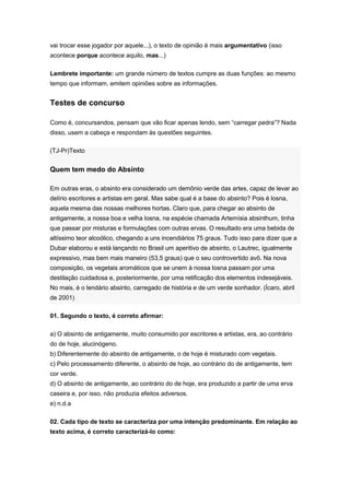 vai trocar esse jogador por aquele...), o texto de opinião é mais argumentativo (isso
acontece porque acontece aquilo, mas...)
Lembrete importante: um grande número de textos cumpre as duas funções: ao mesmo
tempo que informam, emitem opiniões sobre as informações.
Testes de concurso
Como é, concursandos, pensam que vão ficar apenas lendo, sem “carregar pedra”? Nada
disso, usem a cabeça e respondam às questões seguintes.
(TJ-Pr)Texto
Quem tem medo do Absinto
Em outras eras, o absinto era considerado um demônio verde das artes, capaz de levar ao
delírio escritores e artistas em geral. Mas sabe qual é a base do absinto? Pois é losna,
aquela mesma das nossas melhores hortas. Claro que, para chegar ao absinto de
antigamente, a nossa boa e velha losna, na espécie chamada Artemísia absinthum, tinha
que passar por misturas e formulações com outras ervas. O resultado era uma bebida de
altíssimo teor alcoólico, chegando a uns incendiários 75 graus. Tudo isso para dizer que a
Dubar elaborou e está lançando no Brasil um aperitivo de absinto, o Lautrec, igualmente
expressivo, mas bem mais maneiro (53,5 graus) que o seu controvertido avô. Na nova
composição, os vegetais aromáticos que se unem à nossa losna passam por uma
destilação cuidadosa e, posteriormente, por uma retificação dos elementos indesejáveis.
No mais, é o lendário absinto, carregado de história e de um verde sonhador. (Ícaro, abril
de 2001)
01. Segundo o texto, é correto afirmar:
a) O absinto de antigamente, muito consumido por escritores e artistas, era, ao contrário
do de hoje, alucinógeno.
b) Diferentemente do absinto de antigamente, o de hoje é misturado com vegetais.
c) Pelo processamento diferente, o absinto de hoje, ao contrário do de antigamente, tem
cor verde.
d) O absinto de antigamente, ao contrário do de hoje, era produzido a partir de uma erva
caseira e, por isso, não produzia efeitos adversos.
e) n.d.a
02. Cada tipo de texto se caracteriza por uma intenção predominante. Em relação ao
texto acima, é correto caracterizá-lo como:
 