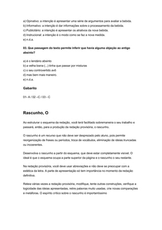 a) Opinativo: a intenção é apresentar uma série de argumentos para avaliar a bebida.
b) Informativo: a intenção é dar informações sobre o processamento da bebida.
c) Publicitário: a intenção é apresentar os atrativos da nova bebida.
d) Instrucional: a intenção é o modo como se faz a nova medida.
e) n.d.a.
03. Que passagem do texto permite inferir que havia alguma objeção ao antigo
absinto?
a) é o lendário absinto
b) a velha losna (...) tinha que passar por misturas
c) o seu controvertido avô
d) mas bem mais maneiro.
e) n.d.a.
Gabarito
01- A / 02 –C / 03 - C
Rascunho, O
Ao estruturar o esquema da redação, você terá facilitado sobremaneira o seu trabalho e
passará, então, para a produção da redação provisória, o rascunho.
O rascunho é um recurso que não deve ser desprezado pelo aluno, pois permite
reorganização de frases ou períodos, troca de vocábulos, eliminação de ideias truncadas
ou incoerentes.
Desenvolva o rascunho a partir do esquema, que deve estar completamente visível. O
ideal é que o esquema ocupa a parte superior da página e o rascunho o seu restante.
Na redação provisória, você deve usar abreviações e não deve se preocupar com a
estética da letra. A parte de apresentação só tem importância no momento da redação
definitiva.
Releia várias vezes a redação provisória, modifique, tente outras construções, verifique a
logicidade das ideias apresentadas, retire palavras muito usadas, crie novas comparações
e metáforas. O espírito crítico sobre o rascunho é importantíssimo
 