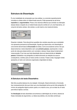 Estrutura da Dissertação
É uma modalidade de composição que visa análisar, ou comentar expositivamente
conceitos ou ideias sobre um determinado assunto. Pode apresentar-se de forma
expositiva ou argumentativa. Possui uma natureza reflexiva que consiste na ordenação
dessas ideias a respeito de um determinado assunto contido em um uma frase-tema, um
conjunto de textos verbais, não-verbais, ou até mesmo uma mescla de textos.
Dissertar é debater. Para discutirmos questões dos variados assuntos que a sociedade
nos apresenta precisamos da Dissertação. Aquele que desenvolve uma dissertação é
comumente denominado de Enunciador de ideias. Como enunciadores somos nós que
desenvolvemos o texto dissertativo sem usar primeira pessoa, expressando o nosso
ponto de vista para desenvolvê-lo com concisão e clareza. Essas ideias fundamentam
nossa posição. É por isso que toda dissertação deve ser desenvolvida em terceira
pessoa. Estabelecer nos parágrafos do desenvolvimento as relações de causa e
consequência, contribui para um texto correto e conciso. Frases curtas, linguagem direta
apresenta um texto com estrutura organizada e lógicidade de ideias.
A Estrutura do texto Dissertativo
São três as partes básicas de uma redação: Introdução, Desenvolvimento e Conclusão.
Isso necessariamente não quer dizer que uma dissertação tenha que ter três parágrafos. O
mínimo de parágrafos lógicos seriam quatro e no máximo cinco, por se tratar de um texto
para leitura rápida e concisa.
Na Introdução de texto dissertativo encontramos a delimitação de um tema, através de
frases chamadas de argumentos, ou ideias secundárias, de uma ideia central que
 