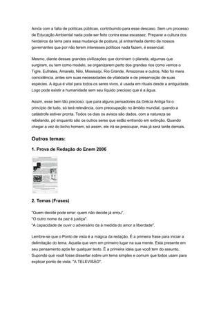 Ainda com a falta de políticas públicas, contribuindo para esse descaso. Sem um processo
de Educação Ambiental nada pode ser feito contra essa escassez. Preparar a cultura dos
herdeiros da terra para essa mudança de postura, já entranhada dentro de nossos
governantes que por não terem interesses políticos nada fazem, é essencial.
Mesmo, diante dessas grandes civilizações que dominam o planeta, algumas que
surgiram, ou tem como modelo, se organizarem perto dos grandes rios como vemos o
Tigre, Eufrates, Amarelo, Nilo, Mississipi, Rio Grande, Amazonas e outros. Não foi mera
coincidência, antes sim suas necessidades de vitalidade e de preservação de suas
espécies. A água é vital para todos os seres vivos, é usada em rituais desde a antiguidade.
Logo pode existir a humanidade sem seu líquido precioso que é a água.
Assim, esse bem tão precioso, que para alguns pensadores da Grécia Antiga foi o
princípio de tudo, só terá relevância, com preocupação no âmbito mundial, quando a
catástrofe estiver pronta. Todos os dias os avisos são dados, com a natureza se
rebelando, pó enquanto são os outros seres que estão entrando em extinção. Quando
chegar a vez do bicho homem, só assim, ele irá se preocupar, mas já será tarde demais.
Outros temas:
1. Prova de Redação do Enem 2006
2. Temas (Frases)
"Quem decide pode errar: quem não decide já errou".
"O outro nome da paz é justiça".
"A capacidade de ouvir o adversário da à medida do amor a liberdade".
Lembre-se que o Ponto de vista é a mágica da redação. É a primeira frase para iniciar a
delimitação do tema. Aquela que vem em primeiro lugar na sua mente. Está presente em
seu pensamento após ler qualquer texto. É a primeira ideia que você tem do assunto.
Supondo que você fosse dissertar sobre um tema simples e comum que todos usam para
explicar ponto de vista. "A TELEVISÃO".
 