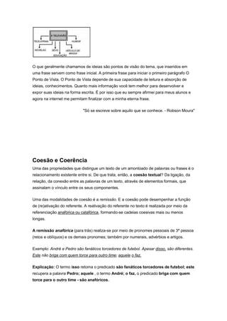 O que geralmente chamamos de ideias são pontos de visão do tema, que inseridos em
uma frase servem como frase inicial. A primeira frase para iniciar o primeiro parágrafo O
Ponto de Vista. O Ponto de Vista depende de sua capacidade de leitura e absorção de
ideias, conhecimentos. Quanto mais informação você tem melhor para desenvolver e
expor suas ideias na forma escrita. É por isso que eu sempre afirmei para meus alunos e
agora na internet me permitam finalizar com a minha eterna frase.
"Só se escreve sobre aquilo que se conhece. - Robson Moura"
Coesão e Coerência
Uma das propriedades que distingue um texto de um amontoado de palavras ou frases é o
relacionamento existente entre si. De que trata, então, a coesão textual? Da ligação, da
relação, da conexão entre as palavras de um texto, através de elementos formais, que
assinalam o vínculo entre os seus componentes.
Uma das modalidades de coesão é a remissão. E a coesão pode desempenhar a função
de (re)ativação do referente. A reativação do referente no texto é realizada por meio da
referenciação anafórica ou catafórica, formando-se cadeias coesivas mais ou menos
longas.
A remissão anafórica (para trás) realiza-se por meio de pronomes pessoais de 3ª pessoa
(retos e oblíquos) e os demais pronomes; também por numerais, advérbios e artigos.
Exemplo: André e Pedro são fanáticos torcedores de futebol. Apesar disso, são diferentes.
Este não briga com quem torce para outro time; aquele o faz.
Explicação: O termo isso retoma o predicado são fanáticos torcedores de futebol; este
recupera a palavra Pedro; aquele , o termo André; o faz, o predicado briga com quem
torce para o outro time - são anafóricos.
 