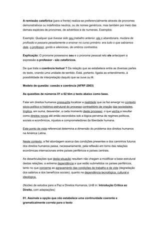A remissão catafórica (para a frente) realiza-se preferencialmente através de pronomes
demonstrativos ou indefinidos neutros, ou de nomes genéricos, mas também por meio das
demais espécies de pronomes, de advérbios e de numerais. Exemplos:
Exemplo: Qualquer que tivesse sido seu trabalho anterior, ele o abandonara, mudara de
profissão e passara pesadamente a ensinar no curso primário: era tudo o que sabíamos
dele, o professor, gordo e silencioso, de ombros contraídos.
Explicação: O pronome possessivo seu e o pronome pessoal reto ele antecipam a
expressão o professor - são catafóricos.
De que trata a coerência textual ? Da relação que se estabelece entre as diversas partes
do texto, criando uma unidade de sentido. Está, portanto, ligada ao entendimento, à
possibilidade de interpretação daquilo que se ouve ou lê.
Modelo de questão: coesão e coerência (AFRF-2003)
As questões de números 01 e 02 têm o texto abaixo como base.
Falar em direitos humanos pressupõe localizar a realidade que os faz emergir no contexto
sócio-político e histórico-estrutural do processo contraditório de criação das sociedades.
Implica, em suma, desvendar, a cada momento deste processo, o que venha a resultar
como direitos novos até então escondidos sob a lógica perversa de regimes políticos,
sociais e econômicos, injustos e comprometedores da liberdade humana.
Este ponto de vista referencial determina a dimensão do problema dos direitos humanos
na América Latina.
Neste contexto, a fiel abordagem acerca das condições presentes e dos caminhos futuros
dos direitos humanos passa, necessariamente, pela reflexão em torno das relações
econômicas internacionais entre países periféricos e países centrais.
As desarticulações que desta situação resultam não chegam a modificar a base estrutural
destas relações: a extrema dependência a que estão submetidos os países periféricos,
tanto no que concerne ao agravamento das condições de trabalho e de vida (degradação
dos salários e dos benefícios sociais), quanto na dependência tecnológica, cultural e
ideológica.
(Núcleo de estudos para a Paz e Direitos Humanos, UnB in: Introdução Crítica ao
Direito, com adaptações)
01. Assinale a opção que não estabelece uma continuidade coerente e
gramaticalmente correta para o texto
 