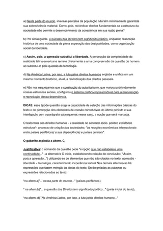a) Nesta parte do mundo, imensas parcelas da população não têm minimamente garantida
sua sobrevivência material. Como, pois, reivindicar direitos fundamentais se a estrutura da
sociedade não permite o desenvolvimento da consciência em sua razão plena?
b) Por conseguinte, a questão dos Direitos tem significado político, enquanto realização
histórica de uma sociedade de plena superação das desigualdades, como organização
social da liberdade.
c) Assim, pois, a opressão substitui a liberdade. A percepção da complexidade da
realidade latino-americana remete diretamente a uma compreensão da questão do homem
ao substituí-lo pela questão da tecnologia.
d) Na América Latina, por isso, a luta pelos direitos humanos engloba e unifica em um
mesmo momento histórico, atual, a reivindicação dos direitos pessoais.
e) Não nos esqueçamos que a construção do autoritarismo, que marcou profundamente
nossas estruturas sociais, configurou o sistema político imprescindível para a manutenção
e reprodução dessa dependência.
DICAS: esse tipode questão exige a capacidade de seleção das informações básicas do
texto e de percepção dos elementos de coesão constitutivos do último período e sua
interligação com o parágrafo subsequente; nesse caso, a opção que será marcada.
O texto trata dos direitos humanos - a realidade no contexto sócio- político e histórico
estrutural - processo de criação das sociedades; "as relações econômicas internacionais
entre países periféricos( a sua dependência) e países centrais".
O gabarito assinala a altern. C.
Justificativa: o comando da questão pede "a opção que não estabelece uma
continuidade..." , a alternativa C inicia, estabelecendo relação de conclusão ( "Assim,
pois,a opressão...") utilizando-se de elementos que não são citados no texto: opressão -
liberdade - tecnologia, caracterizando incoerência textual.Nas demais alternativas há
expressões que fazem menção às ideias do texto. Serão grifadas as palavras ou
expressões relacionadas ao texto:
*na altern.a)"... nessa parte do mundo..." (países periféricos),
* na altern.b)"... a questão dos Direitos tem significado político..." (parte inicial do texto),
*na altern. d) "Na América Latina, por isso, a luta pelos direitos humano..."
 