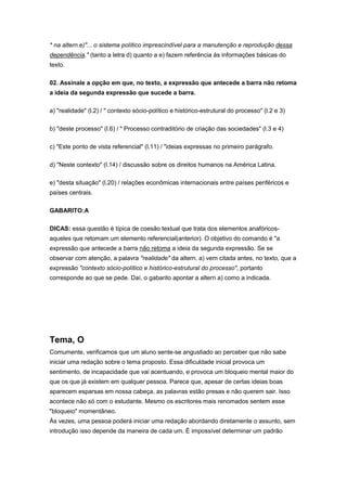 * na altern.e)"... o sistema político imprescindível para a manutenção e reprodução dessa
dependência." (tanto a letra d) quanto a e) fazem referência às informações básicas do
texto.
02. Assinale a opção em que, no texto, a expressão que antecede a barra não retoma
a ideia da segunda expressão que sucede a barra.
a) "realidade" (l.2) / " contexto sócio-político e histórico-estrutural do processo" (l.2 e 3)
b) "deste processo" (l.6) / " Processo contraditório de criação das sociedades" (l.3 e 4)
c) "Este ponto de vista referencial" (l.11) / "ideias expressas no primeiro parágrafo.
d) "Neste contexto" (l.14) / discussão sobre os direitos humanos na América Latina.
e) "desta situação" (l.20) / relações econômicas internacionais entre países periféricos e
países centrais.
GABARITO:A
DICAS: essa questão é típica de coesão textual que trata dos elementos anafóricos-
aqueles que retomam um elemento referencial(anterior). O objetivo do comando é "a
expressão que antecede a barra não retoma a ideia da segunda expressão. Se se
observar com atenção, a palavra "realidade" da altern. a) vem citada antes, no texto, que a
expressão "contexto sócio-político e histórico-estrutural do processo", portanto
corresponde ao que se pede. Daí, o gabarito apontar a altern a) como a indicada.
Tema, O
Comumente, verificamos que um aluno sente-se angustiado ao perceber que não sabe
iniciar uma redação sobre o tema proposto. Essa dificuldade inicial provoca um
sentimento, de incapacidade que vai acentuando, e provoca um bloqueio mental maior do
que os que já existem em qualquer pessoa. Parece que, apesar de certas ideias boas
aparecem esparsas em nossa cabeça, as palavras estão presas e não querem sair. Isso
acontece não só com o estudante. Mesmo os escritores mais renomados sentem esse
"bloqueio" momentâneo.
Às vezes, uma pessoa poderá iniciar uma redação abordando diretamente o assunto, sem
introdução isso depende da maneira de cada um. É impossível determinar um padrão
 