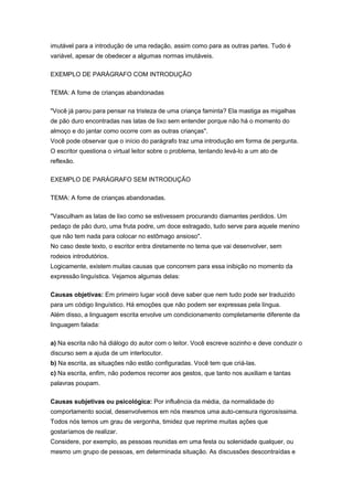 imutável para a introdução de uma redação, assim como para as outras partes. Tudo é
variável, apesar de obedecer a algumas normas imutáveis.
EXEMPLO DE PARÁGRAFO COM INTRODUÇÃO
TEMA: A fome de crianças abandonadas
"Você já parou para pensar na tristeza de uma criança faminta? Ela mastiga as migalhas
de pão duro encontradas nas latas de lixo sem entender porque não há o momento do
almoço e do jantar como ocorre com as outras crianças".
Você pode observar que o início do parágrafo traz uma introdução em forma de pergunta.
O escritor questiona o virtual leitor sobre o problema, tentando levá-lo a um ato de
reflexão.
EXEMPLO DE PARÁGRAFO SEM INTRODUÇÃO
TEMA: A fome de crianças abandonadas.
"Vasculham as latas de lixo como se estivessem procurando diamantes perdidos. Um
pedaço de pão duro, uma fruta podre, um doce estragado, tudo serve para aquele menino
que não tem nada para colocar no estômago ansioso".
No caso deste texto, o escritor entra diretamente no tema que vai desenvolver, sem
rodeios introdutórios.
Logicamente, existem muitas causas que concorrem para essa inibição no momento da
expressão linguística. Vejamos algumas delas:
Causas objetivas: Em primeiro lugar você deve saber que nem tudo pode ser traduzido
para um código linguístico. Há emoções que não podem ser expressas pela língua.
Além disso, a linguagem escrita envolve um condicionamento completamente diferente da
linguagem falada:
a) Na escrita não há diálogo do autor com o leitor. Você escreve sozinho e deve conduzir o
discurso sem a ajuda de um interlocutor.
b) Na escrita, as situações não estão configuradas. Você tem que criá-las.
c) Na escrita, enfim, não podemos recorrer aos gestos, que tanto nos auxiliam e tantas
palavras poupam.
Causas subjetivas ou psicológica: Por influência da média, da normalidade do
comportamento social, desenvolvemos em nós mesmos uma auto-censura rigorosíssima.
Todos nós temos um grau de vergonha, timidez que reprime muitas ações que
gostaríamos de realizar.
Considere, por exemplo, as pessoas reunidas em uma festa ou solenidade qualquer, ou
mesmo um grupo de pessoas, em determinada situação. As discussões descontraídas e
 