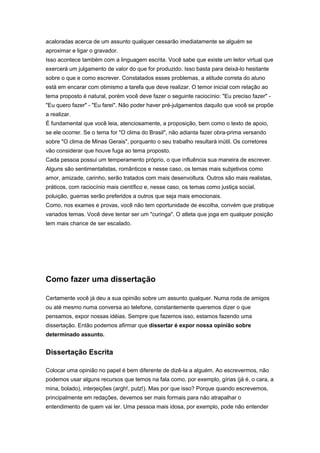 acaloradas acerca de um assunto qualquer cessarão imediatamente se alguém se
aproximar e ligar o gravador.
Isso acontece também com a linguagem escrita. Você sabe que existe um leitor virtual que
exercerá um julgamento de valor do que for produzido. Isso basta para deixá-lo hesitante
sobre o que e como escrever. Constatados esses problemas, a atitude correta do aluno
está em encarar com otimismo a tarefa que deve realizar. O temor inicial com relação ao
tema proposto é natural, porém você deve fazer o seguinte raciocínio: "Eu preciso fazer" -
"Eu quero fazer" - "Eu farei". Não poder haver pré-julgamentos daquilo que você se propõe
a realizar.
É fundamental que você leia, atenciosamente, a proposição, bem como o texto de apoio,
se ele ocorrer. Se o tema for "O clima do Brasil", não adianta fazer obra-prima versando
sobre "O clima de Minas Gerais", porquanto o seu trabalho resultará inútil. Os corretores
vão considerar que houve fuga ao tema proposto.
Cada pessoa possui um temperamento próprio, o que influência sua maneira de escrever.
Alguns são sentimentalistas, românticos e nesse caso, os temas mais subjetivos como
amor, amizade, carinho, serão tratados com mais desenvoltura. Outros são mais realistas,
práticos, com raciocínio mais científico e, nesse caso, os temas como justiça social,
poluição, guerras serão preferidos a outros que seja mais emocionais.
Como, nos exames e provas, você não tem oportunidade de escolha, convém que pratique
variados temas. Você deve tentar ser um "curinga". O atleta que joga em qualquer posição
tem mais chance de ser escalado.
Como fazer uma dissertação
Certamente você já deu a sua opinião sobre um assunto qualquer. Numa roda de amigos
ou até mesmo numa conversa ao telefone, constantemente queremos dizer o que
pensamos, expor nossas idéias. Sempre que fazemos isso, estamos fazendo uma
dissertação. Então podemos afirmar que dissertar é expor nossa opinião sobre
determinado assunto.
Dissertação Escrita
Colocar uma opinião no papel é bem diferente de dizê-la a alguém. Ao escrevermos, não
podemos usar alguns recursos que temos na fala como, por exemplo, gírias (já é, o cara, a
mina, bolado), interjeições (argh!, putz!). Mas por que isso? Porque quando escrevemos,
principalmente em redações, devemos ser mais formais para não atrapalhar o
entendimento de quem vai ler. Uma pessoa mais idosa, por exemplo, pode não entender
 