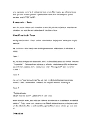 uma expressão como "já é" e interpretar tudo errado. Não imagine que o leitor entenda
tudo que você escreve, portanto seja simples e formal (mas sem exageros) quando
escrever uma DISSERTAÇÃO.
Planejando o Texto
Em uma prova, o tempo para escrever é muito curto, portanto, você deve, antes de tudo,
planejar a sua redação. A primeira etapa é identificar o tema.
Identificação do Tema
Em alguns concursos, a banca fornece o tema através de pequenos textos-guias. Veja o
exemplo:
01. (FUVEST - 1997) Redija uma dissertação em prosa, relacionando os três textos a
seguir.
Texto 1
Na prova de Redação dos vestibulares, talvez a verdadeira questão seja sempre a mesma:
"Conseguirei?". Cada candidato aplica-se às reflexões e às frases na difícil tarefa de falar
de um tema A proposto, com a preocupação em B - "Conseguirei?" - para convencer
o leitor X.
Texto 2
Ao escrever "Lutar sem palavras / é a luta mais vã. / Entanto lutamos / mal rompe a
manhã", Carlos Drummond de Andrade já era um poeta maior da nossa língua.
Texto 3
"É difícil defender,
só com palavras, a vida". (João Cabral de Melo Neto)
Neste exercício acima, está claro que o tema é "a dificuldade de se expressar através das
palavras". Então, nesse caso, basta escrever falando sobre cada aspecto citado em cada
um dos três textos. Não se pode copiá-los, apenas fale um pouco sobre o que cada texto
diz.
Tema Live
 