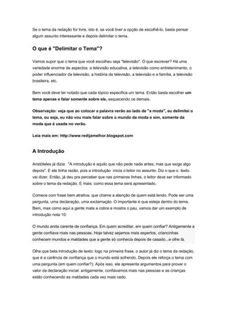 Se o tema da redação for livre, isto é, se você tiver a opção de escolhê-lo, basta pensar
algum assunto interessante e depois delimitar o tema.
O que é "Delimitar o Tema"?
Vamos supor que o tema que você escolheu seja "televisão". O que escrever? Há uma
variedade enorme de aspectos: a televisão educativa, a televisão como entretenimento, o
poder influenciador da televisão, a história da televisão, a televisão e a família, a televisão
brasileira, etc.
Bem você deve ter notado que cada tópico especifica um tema. Então basta escolher um
tema apenas e falar somente sobre ele, esquecendo os demais.
Observação: veja que ao colocar a palavra verão ao lado de "a moda", eu delimitei o
tema, ou seja, eu não vou mais falar sobre o mundo da moda e sim, somente da
moda que é usada no verão.
Leia mais em: http://www.redijamelhor.blogspot.com
A Introdução
Aristóteles já dizia: "A introdução é aquilo que não pede nada antes, mas que exige algo
depois". E ele tinha razão, pois a introdução inicia o leitor no assunto. Diz o que o texto
vai dizer. Então, já deu pra perceber que nas primeiras linhas, o leitor deve ser informado
sobre o tema da redação. E mais: como essa tema será apresentado.
Comece com frase bem atrativa, que chame a atenção de quem está lendo. Pode ser uma
pergunta, uma declaração, uma exclamação. O importante é que esteja dentro do tema.
Bem, mas como aqui a gente mata a cobra e mostra o pau, vamos dar um exemplo de
introdução nota 10:
O mundo anda carente de confiança. Em quem acreditar, em quem confiar? Antigamente a
gente confiava mais nas pessoas. Hoje talvez sejamos mais espertos, criancinhas
conhecem mundos e maldades que a gente só conhecia depois de casado...e olhe lá.
Olhe que bela introdução de texto: logo na primeira frase, o autor já diz o tema da redação,
que é a carência de confiança que o mundo está sofrendo. Depois ele reforça o tema com
uma pergunta (em quem confiar?). Após isso, ele apresenta argumentos para provar o
valor da declaração inicial: antigamente, confiávamos mais nas pessoas e as crianças
estão conhecendo as maldades cada vez mais cedo.
 