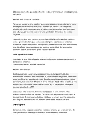 São esses argumentos que serão defendidos no desenvolvimento, um em cada parágrafo.
Fácil, não?
Vejamos outro modelo de introdução:
Parece que agora o governo brasileiro quer ensinar aos governantes estrangeiros como
sair da penúria. Do jeito que falam, dão a entender que o Brasil é um exemplo de
administração pública e prosperidade, ao contrário dos outros países. Mas basta viajar
para a Europa, por exemplo, para se ter uma opinião bem diferente da dos nossos
dirigentes.
Nessa introdução, o autor começa com uma frase inicial bem irônica e ela já contém o
tema: o governo brasileiro quer ensinar aos estrangeiros a como sair de uma crise
econômica. Depois, ele apresenta um argumento para explicar o que disse anteriormente
e na última frase, ele demonstra que não concorda com a atitude dos governantes
brasileiros e assim já nos mostra qual é o objetivo do texto.
tema: o governo brasileiro
delimitação do tema (tópico frasal): o governo brasileiro quer ensinar aos estrangeiros a
como sair de uma crise.
objetivo: mostrar que a realidade não é outra
Vamos a outro exemplo:
Desde que comecei a votar, sempre depositei minha confiança no Partido dos
Trabalhadores. Demorou, mais Lula chegou lá. Foram oito anos de governo, continuados
agora com Dilma, em quem também votei. Reconheço que houve muitos erros, muitos
escândalos, mas nada muito diferente da época em que o PSDB estava no poder. O país
avançou economicamente, mas a miséria continua. Agora me pergunto: vale a pena
continuar acreditando no PT?
Dessa vez, o autor foi esperto. Começou falando sobre os seus primeiros votos,
analisando os candidatos que escolheu. Depois fez uma pergunta que instiga o leitor a
continuar lendo. O desenvolvimento dessa introdução só tem um caminho: responder a
essa pergunta. Acho essa uma das melhores formas de se introduzir um texto
O Parágrafo
Caríssimos, minha proposta nesse artigo é afastar o fantasma que se cria em torno da
produção de textos, mais especificamente da prova de redação dissertativa.
 