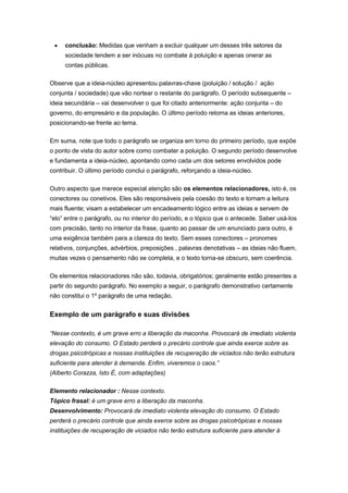  conclusão: Medidas que venham a excluir qualquer um desses três setores da
sociedade tendem a ser inócuas no combate à poluição e apenas onerar as
contas públicas.
Observe que a ideia-núcleo apresentou palavras-chave (poluição / solução / ação
conjunta / sociedade) que vão nortear o restante do parágrafo. O período subsequente –
ideia secundária – vai desenvolver o que foi citado anteriormente: ação conjunta – do
governo, do empresário e da população. O último período retoma as ideias anteriores,
posicionando-se frente ao tema.
Em suma, note que todo o parágrafo se organiza em torno do primeiro período, que expõe
o ponto de vista do autor sobre como combater a poluição. O segundo período desenvolve
e fundamenta a ideia-núcleo, apontando como cada um dos setores envolvidos pode
contribuir. O último período conclui o parágrafo, reforçando a ideia-núcleo.
Outro aspecto que merece especial atenção são os elementos relacionadores, isto é, os
conectores ou conetivos. Eles são responsáveis pela coesão do texto e tornam a leitura
mais fluente; visam a estabelecer um encadeamento lógico entre as ideias e servem de
“elo” entre o parágrafo, ou no interior do período, e o tópico que o antecede. Saber usá-los
com precisão, tanto no interior da frase, quanto ao passar de um enunciado para outro, é
uma exigência também para a clareza do texto. Sem esses conectores – pronomes
relativos, conjunções, advérbios, preposições , palavras denotativas – as ideias não fluem,
muitas vezes o pensamento não se completa, e o texto torna-se obscuro, sem coerência.
Os elementos relacionadores não são, todavia, obrigatórios; geralmente estão presentes a
partir do segundo parágrafo. No exemplo a seguir, o parágrafo demonstrativo certamente
não constitui o 1º parágrafo de uma redação.
Exemplo de um parágrafo e suas divisões
“Nesse contexto, é um grave erro a liberação da maconha. Provocará de imediato violenta
elevação do consumo. O Estado perderá o precário controle que ainda exerce sobre as
drogas psicotrópicas e nossas instituições de recuperação de viciados não terão estrutura
suficiente para atender à demanda. Enfim, viveremos o caos.”
(Alberto Corazza, Isto É, com adaptações)
Elemento relacionador : Nesse contexto.
Tópico frasal: é um grave erro a liberação da maconha.
Desenvolvimento: Provocará de imediato violenta elevação do consumo. O Estado
perderá o precário controle que ainda exerce sobre as drogas psicotrópicas e nossas
instituições de recuperação de viciados não terão estrutura suficiente para atender à
 