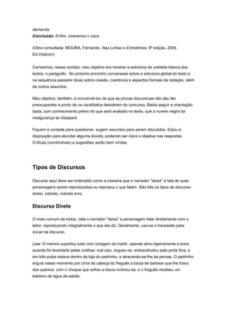 demanda.
Conclusão: Enfim, viveremos o caos.
(Obra consultada: MOURA, Fernando. Nas Linhas e Entrelinhas, 6ª edição, 2004.
Ed.Vestcon)
Caríssimos, nesse contato, meu objetivo era mostrar a estrutura da unidade básica dos
textos, o parágrafo. No próximo encontro conversarei sobre a estrutura global do texto e
na sequência passarei dicas sobre coesão, coerência e aspectos formais da redação, além
de outros assuntos.
Meu objetivo, também, é convencê-los de que as provas discursivas não são tão
preocupantes a ponto de os candidatos desistirem do concurso. Basta seguir a orientação
dada, com conhecimento prévio do que será avaliado no texto, que a nuvem negra da
insegurança se dissipará.
Fiquem à vontade para questionar, sugerir assuntos para serem discutidos. Estou à
disposição para elucidar alguma dúvida; pretendo ser clara e objetiva nas respostas.
Críticas (construtivas) e sugestões serão bem vindas.
Tipos de Discursos
Discurso aqui deve ser entendido como a maneira que o narrador "deixa" a fala de suas
personagens serem reproduzidas ou reproduz o que falam. São três os tipos de discurso:
direto, indireto, indireto livre.
Discurso Direto
O mais comum de todos, nele o narrador "deixa" a personagem falar diretamente com o
leitor, reproduzindo integralmente o que ela diz. Geralmente, usa-se o travessão para
iniciar tal discurso.
Leia: O menino suportou tudo com coragem de mártir, apenas abriu ligeiramente a boca
quando foi levantado pelas orelhas: mal caiu, ergueu-se, embarafustou pela porta fora, e
em três pulos estava dentro da loja do padrinho, e atracando-se-lhe às pernas. O padrinho
erguia nesse momento por cima da cabeça do freguês a bacia de barbear que lhe tirara
dos queixos: com o choque que sofreu a bacia inclinou-se, e o freguês recebeu um
batismo de água de sabão.
 