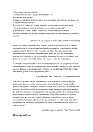 - Ora, mestre, esta não está má!...
- Senhor, balbuciou este... a culpa deste endiabra- do...
O que é que tens, menino?
O pequeno nada disse; dirigiu apenas os olhos espantados para defronte, apontando com
a mão trêmula nessa direção.
O compadre olhou também, aplicou a atenção, e ouviu então os soluços da Maria.
- Ham! resmungou; já sei o que há de ser... eu bem dizia... ora ai está!
E desculpando-se com o freguês saiu da loja e foi acudir ao que se passava.
Por estas palavras vê-se que ele suspeitara alguma coisa; e saiba o leitor que suspeitara a
verdade.
(Memórias de um sargento de milícias, Manuel Antônio de Almeida)
O discurso direto é considerado mais "natural"; o narrador, para introduzi-lo na narrativa
precisa utilizarse dos chamados verbos dicendi ou declarativos, que introduzem as falas
das personagens. Os verbos mais frequentes são: falar, dizer, observar, retrucar,
responder, replicar, exclamar, aconselhar, gritar. Antes das falas das personagens
aparece, com frequência, o uso de dois pontos e travessão. Há autores, no entanto, que
preferem, em vez do travessão, colocar entre aspas as falas das personagens.
"Quando lhe entreguei a folha de hera com formato de çoração (um coração de nervuras
trementes se abrindo em leque até as bordas verde- azuladas), ela beijou a folha e levou-a
ao peito. Espetou-a na malha do suéter: "Esta vai ser guardada aqui." Mas não me olhou
nem mesmo quando eu saí tropeçando no cesto."
(Lígia Fagundes reles, "Herbarium", in Os melhores contos)
"Não sei o que me aconteceu, o pau estava no chão, agarrei-o e fiz o risco, Nem lhe
passou pela ideia que poderia ser uma varinha de condão, Para varinha de condão
pareceu-me grande, e as varinhas de condão sempre eu ouvi dizer que são feitas de ouro
e cristal, com um banho de luz e uma estrela na ponta, Sabia que a vara era de negrilho,
Eu de árvores conheço pouco, disseram-me de- pois que negrilho é o mesmo que ulmeiro,
sendo ulmeiro o mesmo que olmo, nenhum deles com poderes sobrenaturais, mesmo
variando os nomes, mas, para o caso, estou que um pau de fósforo teria causado o
mesmo efeito, Por que diz isso, O que tem que ser; tem de ser; e tem muita força, não se
pode resistir-lhe, mil vezes o ouvi à gente mais velha, Acredita nafatalidade, Acredito no
que tem de se!: "
(José Saramago, Jangada de Pedra, Record, J 999)
Discurso indireto
 