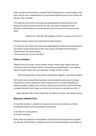 Como o próprio nome esclarece, o narrador "fala" indiretamente por sua personagem. Para
tanto, terá que usar, necessariamente, as conjunções integrantes que e se ao introduzir tal
discurso. Veja o exemplo:
"E a madrinha, Dona Isolina Vaz Costa (cuja especialidade era doce de ovos) foi de
parecer que quanto à dicção ainda não era visto, mas quanto à expressão Cícero
lembrava o Chabi Pinheiro. No entanto advertiu que do meio para o fim é que era mais
difícil."
(Antônio de A. Machado, NO Inteligente CíceroN, in Laranja da China, Ed. )
Fôssemos passar o trecho acima para discurso direto, teríamos:
E a madrinha, Dona Isolina Vaz Costa (cuja especialidade era doce de ovos) foi de parecer
que quanto à dicção ainda não era visto, mas quanto à expressão Cícero lembrava o
Chabi Pinheiro. No entanto advertiu:
- Do meio para o fim é que é mais difícil.
Outros exemplos:
"Miguilim chorou de bruços, cumpriu tristeza, soluçou muitas vezes. Alguém disse que
aconteciam casos, de cachorros dados, que levados para longes léguas, e que voltavam
sempre em casa. Então, ele tomou esperança: a Pingo-de-Ouro ia volta!"
(João Guimarães Rasa, Campo Geral, in Manuelzão e Miguilim, José Olímpio Editora)
"No noivado da sua caçula Maria Aparecida, só por brincadeira, pediu que uma cigana
muito famosa no bairro deitasse as cartas e lesse seu futuro. A mulher embaralhou as
cartas encardidas, espalhou tudo na mesa e avisou que se ela fosse no próximo domingo
à estação rodoviária, veria chegar um homem que iria mudar por completo sua vida (...)."
(Lígia Fagundes Teles, Pombo Enamorado, Os Melhores Contos, José Olímpio Editora)
Discurso indireto livre
O mais difícil de todos: é resultado da mistura entre os dois outros discursos. Há dois
pressupostos básicos para que aconteça nas narrativas:
a) narrador em terceira pessoa;
b) narrador onisciente.
Muito usado nas narrativas contemporâneas, este tipo de discurso quase não se registra,
por exemplo, no Romantismo. O Realismo de linha de análise psicológica experimentou-o,
 