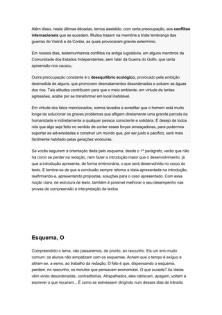 Além disso, nesta últimas décadas, temos assistido, com certa preocupação, aos conflitos
internacionais que se sucedem. Muitos trazem na memória a triste lembrança das
guerras do Vietnã e da Coréia, as quais provocaram grande extermínio.
Em nossos dias, testemunhamos conflitos na antiga Iugoslávia, em alguns membros da
Comunidade dos Estados Independentes, sem falar da Guerra do Golfo, que tanta
apreensão nos causou.
Outra preocupação constante é o desequilíbrio ecológico, provocado pela ambição
desmedida de alguns, que promovem desmatamentos desordenados e poluem as águas
dos rios. Tais atitudes contribuem para que o meio ambiente, em virtude de tantas
agressões, acabe por se transformar em local inabitável.
Em virtude dos fatos mencionados, somos levados a acreditar que o homem está muito
longe de solucionar os graves problemas que afligem diretamente uma grande parcela da
humanidade e indiretamente a qualquer pessoa consciente e solidária. É desejo de todos
nós que algo seja feito no sentido de conter essas forças ameaçadoras, para podermos
suportar as adversidades e construir um mundo que, por ser justo e pacífico, será mais
facilmente habitado pelas gerações vindouras.
Se vocês seguirem a orientação dada pelo esquema, desde o 1º parágrafo, verão que não
há como se perder na redação, nem fazer a introdução maior que o desenvolvimento, já
que a introdução apresenta, de forma embrionária, o que será desenvolvido no corpo do
texto. E lembre-se de que a conclusão sempre retoma a ideia apresentada na introdução,
reafirmando-a, apresentando propostas, soluções para o caso apresentado. Com essa
noção clara, de estrutura de texto, também é possível melhorar o seu desempenho nas
provas de compreensão e interpretação de textos
Esquema, O
Compreendido o tema, não passaremos, de pronto, ao rascunho. Eis um erro muito
comum: os alunos não simpatizam com os esquemas. Acham que o tempo é exíguo e
atiram-se, a esmo, ao trabalho da redação. O fato é que, dispensando o esquema,
perdem, no rascunho, os minutos que pensavam economizar. O que sucede? As ideias
vêm vindo desordenadas, contraditórias. Atrapalhados, eles rabiscam, apagam, voltam a
escrever o que riscaram... É como se estivessem dirigindo num desses dias de trânsito
 