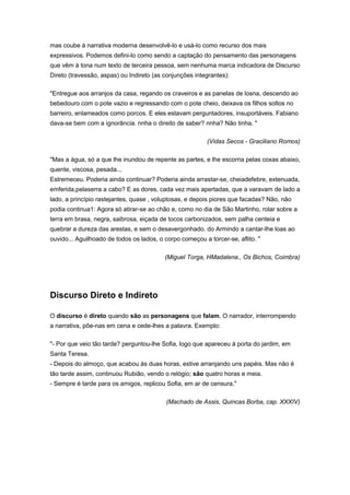 mas coube à narrativa moderna desenvolvê-lo e usá-lo como recurso dos mais
expressivos. Podemos defini-lo como sendo a captação do pensamento das personagens
que vêm à tona num texto de terceira pessoa, sem nenhuma marca indicadora de Discurso
Direto (travessão, aspas) ou Indireto (as conjunções integrantes):
"Entregue aos arranjos da casa, regando os craveiros e as panelas de losna, descendo ao
bebedouro com o pote vazio e regressando com o pote cheio, deixava os filhos soltos no
barreiro, enlameados como porcos. E eles estavam perguntadores, insuportáveis. Fabiano
dava-se bem com a ignorância. nnha o direito de saber? nnha? Não tinha. "
(Vidas Secos - Graciliano Romos)
"Mas a água, só a que lhe inundou de repente as partes, e lhe escorria pelas coxas abaixo,
quente, viscosa, pesada...
Estremeceu. Poderia ainda continuar? Poderia ainda arrastar-se, cheiadefebre, extenuada,
emferida,pelaserra a cabo? E as dores, cada vez mais apertadas, que a varavam de lado a
lado, a princípio rastejantes, quase , voluptosas, e depois piores que facadas? Não, não
podia continua1: Agora só atirar-se ao chão e, como no dia de São Martinho, rolar sobre a
terra em brasa, negra, saibrosa, eiçada de tocos carbonizados, sem palha centeia e
quebrar a dureza das arestas, e sem o desavergonhado. do Armindo a cantar-lhe loas ao
ouvido... Aguilhoado de todos os lados, o corpo começou a torcer-se, aflito. "
(Miguel Torga, HMadalena., Os Bichos, Coimbra)
Discurso Direto e Indireto
O discurso é direto quando são as personagens que falam. O narrador, interrompendo
a narrativa, põe-nas em cena e cede-lhes a palavra. Exemplo:
"- Por que veio tão tarde? perguntou-lhe Sofia, logo que apareceu à porta do jardim, em
Santa Teresa.
- Depois do almoço, que acabou às duas horas, estive arranjando uns papéis. Mas não é
tão tarde assim, continuou Rubião, vendo o relógio; são quatro horas e meia.
- Sempre é tarde para os amigos, replicou Sofia, em ar de censura."
(Machado de Assis, Quincas Borba, cap. XXXIV)
 
