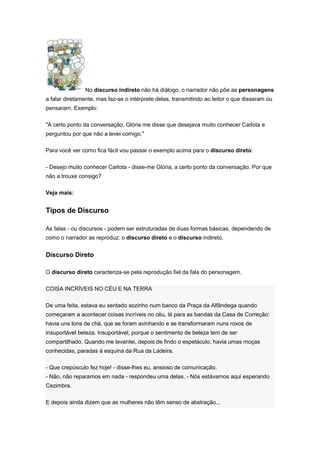 No discurso indireto não há diálogo, o narrador não põe as personagens
a falar diretamente, mas faz-se o intérprete delas, transmitindo ao leitor o que disseram ou
pensaram. Exemplo:
"A certo ponto da conversação, Glória me disse que desejava muito conhecer Carlota e
perguntou por que não a levei comigo."
Para você ver como fica fácil vou passar o exemplo acima para o discurso direto:
- Desejo muito conhecer Carlota - disse-me Glória, a certo ponto da conversação. Por que
não a trouxe consigo?
Veja mais:
Tipos de Discurso
As falas - ou discursos - podem ser estruturadas de duas formas básicas, dependendo de
como o narrador as reproduz: o discurso direto e o discurso indireto.
Discurso Direto
O discurso direto caracteriza-se pela reprodução fiel da fala do personagem.
COISA INCRÍVEIS NO CÉU E NA TERRA
De uma feita, estava eu sentado sozinho num banco da Praça da Alfândega quando
começaram a acontecer coisas incríveis no céu, lá para as bandas da Casa de Correção:
havia uns tons de chá, que se foram avinhando e se transformaram nuns roxos de
insuportável beleza. Insuportável, porque o sentimento de beleza tem de ser
compartilhado. Quando me levantei, depois de findo o espetáculo, havia umas moças
conhecidas, paradas à esquina da Rua da Ladeira.
- Que crepúsculo fez hoje! - disse-lhes eu, ansioso de comunicação.
- Não, não reparamos em nada - respondeu uma delas. - Nós estávamos aqui esperando
Cezimbra.
E depois ainda dizem que as mulheres não têm senso de abstração...
 