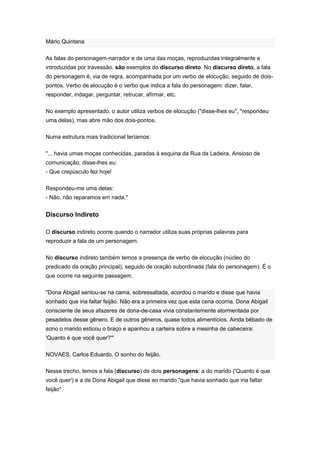 Mário Quintana
As falas do personagem-narrador e de uma das moças, reproduzidas integralmente e
introduzidas por travessão, são exemplos do discurso direto. No discurso direto, a fala
do personagem é, via de regra, acompanhada por um verbo de elocução, seguido de dois-
pontos. Verbo de elocução é o verbo que indica a fala do personagem: dizer, falar,
responder, indagar, perguntar, retrucar, afirmar, etc.
No exemplo apresentado, o autor utiliza verbos de elocução ("disse-lhes eu", "respondeu
uma delas), mas abre mão dos dois-pontos.
Numa estrutura mais tradicional teríamos:
"... havia umas moças conhecidas, paradas à esquina da Rua da Ladeira. Ansioso de
comunicação, disse-lhes eu:
- Que crepúsculo fez hoje!
Respondeu-me uma delas:
- Não, não reparamos em nada."
Discurso Indireto
O discurso indireto ocorre quando o narrador utiliza suas próprias palavras para
reproduzir a fala de um personagem.
No discurso indireto também temos a presença de verbo de elocução (núcleo do
predicado da oração principal), seguido de oração subordinada (fala do personagem). É o
que ocorre na seguinte passagem.
"Dona Abigail sentou-se na cama, sobressaltada, acordou o marido e disse que havia
sonhado que iria faltar feijão. Não era a primeira vez que esta cena ocorria. Dona Abigail
consciente de seus afazeres de dona-de-casa vivia constantemente atormentada por
pesadelos desse gênero. E de outros gêneros, quase todos alimentícios. Ainda bêbado de
sono o marido esticou o braço e apanhou a carteira sobre a mesinha de cabeceira:
'Quanto é que você quer?'"
NOVAES, Carlos Eduardo. O sonho do feijão.
Nesse trecho, temos a fala (discurso) de dois personagens: a do marido ('Quanto é que
você quer') e a de Dona Abigail que disse ao marido "que havia sonhado que iria faltar
feijão".
 