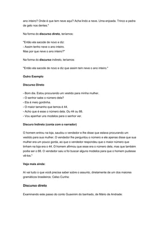 ano inteiro? Onde é que tem neve aqui? Acha lindo a neve. Uma enjoada. Trinco a pedra
de gelo nos dentes."
Na forma do discurso direto, teríamos:
"Então ela sacode de novo e diz:
- Assim tenho neve o ano inteiro.
Mas por que neve o ano inteiro?"
Na forma do discurso indireto, teríamos:
"Então ela sacode de novo e diz que assim tem neve o ano inteiro."
Outro Exemplo
Discurso Direto
- Bom dia. Estou procurando um vestido para minha mulher.
- O senhor sabe o número dela?
- Ela é meio gordinha.
- O maior tamanho que temos é 44.
- Acho que é esse o número dela. Ou 44 ou 88.
- Vou apanhar uns modelos para o senhor ver.
Discuro Indireto (conta com o narrador)
O homem entrou na loja, saudou o vendedor e lhe disse que estava procurando um
vestido para sua mulher. O vendedor lhe perguntou o número e ele apenas disse que sua
mulher era um pouco gorda, ao que o vendedor respondeu que o maior número que
tinham na loja era o 44. O homem afirmou que esse era o número dela, mas que também
podia ser o 88. O vendedor saiu e foi buscar alguns modelos para que o homem pudesse
vê-los."
Veja mais ainda:
Aí vai tudo o que você precisa saber sobre o assunto, diretamente de um dos maiores
gramáticos brasileiros: Celso Cunha:
Discurso direto
Examinando este passo do conto Guaxinim do banhado, de Mário de Andrade:
 
