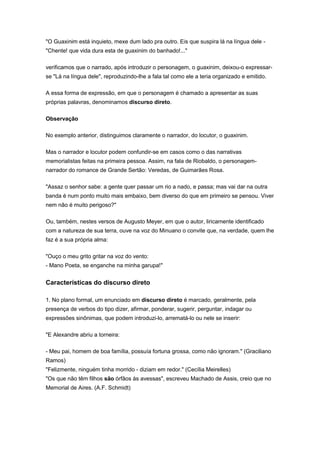"O Guaxinim está inquieto, mexe dum lado pra outro. Eis que suspira lá na língua dele -
"Chente! que vida dura esta de guaxinim do banhado!..."
verificamos que o narrado, após introduzir o personagem, o guaxinim, deixou-o expressar-
se "Lá na língua dele", reproduzindo-lhe a fala tal como ele a teria organizado e emitido.
A essa forma de expressão, em que o personagem é chamado a apresentar as suas
próprias palavras, denominamos discurso direto.
Observação
No exemplo anterior, distinguimos claramente o narrador, do locutor, o guaxinim.
Mas o narrador e locutor podem confundir-se em casos como o das narrativas
memorialistas feitas na primeira pessoa. Assim, na fala de Riobaldo, o personagem-
narrador do romance de Grande Sertão: Veredas, de Guimarães Rosa.
"Assaz o senhor sabe: a gente quer passar um rio a nado, e passa; mas vai dar na outra
banda é num ponto muito mais embaixo, bem diverso do que em primeiro se pensou. Viver
nem não é muito perigoso?"
Ou, também, nestes versos de Augusto Meyer, em que o autor, liricamente identificado
com a natureza de sua terra, ouve na voz do Minuano o convite que, na verdade, quem lhe
faz é a sua própria alma:
"Ouço o meu grito gritar na voz do vento:
- Mano Poeta, se enganche na minha garupa!"
Características do discurso direto
1. No plano formal, um enunciado em discurso direto é marcado, geralmente, pela
presença de verbos do tipo dizer, afirmar, ponderar, sugerir, perguntar, indagar ou
expressões sinônimas, que podem introduzi-lo, arrematá-lo ou nele se inserir:
"E Alexandre abriu a torneira:
- Meu pai, homem de boa família, possuía fortuna grossa, como não ignoram." (Graciliano
Ramos)
"Felizmente, ninguém tinha morrido - diziam em redor." (Cecília Meirelles)
"Os que não têm filhos são órfãos às avessas", escreveu Machado de Assis, creio que no
Memorial de Aires. (A.F. Schmidt)
 