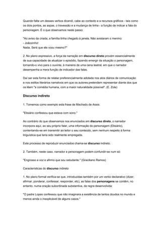 Quando falta um desses verbos dicendi, cabe ao contexto e a recursos gráficos - tais como
os dois pontos, as aspas, o travessão e a mudança de linha - a função de indicar a fala do
personagem. É o que observamos neste passo:
"Ao aviso da criada, a família tinha chegado à janela. Não avistaram o menino:
- Joãozinho!
Nada. Será que ele voou mesmo?"
2. No plano expressivo, a força da narração em discurso direto provém essencialmente
de sua capacidade de atualizar o episódio, fazendo emergir da situação o personagem,
tornando-o vivo para o ouvinte, à maneira de uma cena teatral, em que o narrador
desempenha a mera função de indicador das falas.
Daí ser esta forma de relatar preferencialmente adotada nos atos diários de comunicação
e nos estilos literários narrativos em que os autores pretendem representar diante dos que
os lêem "a comédia humana, com a maior naturalidade possível". (E. Zola)
Discurso indireto
1. Tomemos como exemplo esta frase de Machado de Assis:
"Elisiário confessou que estava com sono."
Ao contrário do que observamos nos enunciados em discurso direto, o narrador
incorpora aqui, ao seu próprio falar, uma informação do personagem (Elisiário),
contentando-se em transmitir ao leitor o seu conteúdo, sem nenhum respeito à forma
linguística que teria sido realmente empregada.
Este processo de reproduzir enunciados chama-se discurso indireto.
2. Também, neste caso, narrador e personagem podem confundir-se num só:
"Engrosso a voz e afirmo que sou estudante." (Graciliano Ramos)
Características do discurso indireto
1. No plano formal verifica-se que, introduzidas também por um verbo declarativo (dizer,
afirmar, ponderar, confessar, responder, etc), as falas dos personagens se contêm, no
entanto, numa oração subordinada substantiva, de regra desenvolvida:
"O padre Lopes confessou que não imaginara a existência de tantos doudos no mundo e
menos ainda o inexplicável de alguns casos."
 