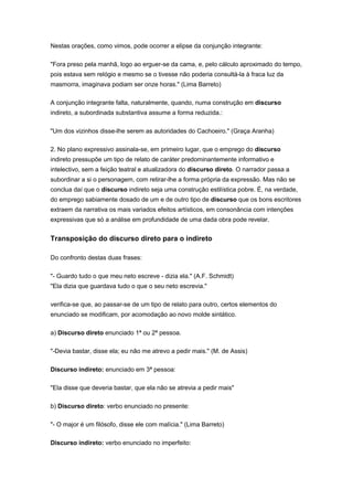 Nestas orações, como vimos, pode ocorrer a elipse da conjunção integrante:
"Fora preso pela manhã, logo ao erguer-se da cama, e, pelo cálculo aproximado do tempo,
pois estava sem relógio e mesmo se o tivesse não poderia consultá-la à fraca luz da
masmorra, imaginava podiam ser onze horas." (Lima Barreto)
A conjunção integrante falta, naturalmente, quando, numa construção em discurso
indireto, a subordinada substantiva assume a forma reduzida.:
"Um dos vizinhos disse-lhe serem as autoridades do Cachoeiro." (Graça Aranha)
2. No plano expressivo assinala-se, em primeiro lugar, que o emprego do discurso
indireto pressupõe um tipo de relato de caráter predominantemente informativo e
intelectivo, sem a feição teatral e atualizadora do discurso direto. O narrador passa a
subordinar a si o personagem, com retirar-lhe a forma própria da expressão. Mas não se
conclua daí que o discurso indireto seja uma construção estilística pobre. É, na verdade,
do emprego sabiamente dosado de um e de outro tipo de discurso que os bons escritores
extraem da narrativa os mais variados efeitos artísticos, em consonância com intenções
expressivas que só a análise em profundidade de uma dada obra pode revelar.
Transposição do discurso direto para o indireto
Do confronto destas duas frases:
"- Guardo tudo o que meu neto escreve - dizia ela." (A.F. Schmidt)
"Ela dizia que guardava tudo o que o seu neto escrevia."
verifica-se que, ao passar-se de um tipo de relato para outro, certos elementos do
enunciado se modificam, por acomodação ao novo molde sintático.
a) Discurso direto enunciado 1ª ou 2ª pessoa.
"-Devia bastar, disse ela; eu não me atrevo a pedir mais." (M. de Assis)
Discurso indireto: enunciado em 3ª pessoa:
"Ela disse que deveria bastar, que ela não se atrevia a pedir mais"
b) Discurso direto: verbo enunciado no presente:
"- O major é um filósofo, disse ele com malícia." (Lima Barreto)
Discurso indireto: verbo enunciado no imperfeito:
 