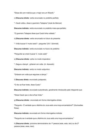 "Disse ele com malícia que o major era um filósofo."
c) Discurso direto: verbo enunciado no pretérito perfeito:
"- Caubi voltou, disse o guerreiro Tabajara."(José de Alencar)
Discurso indireto: verbo enunciado no pretérito mais-que-perfeito:
"O guerreiro Tabajara disse que Caubi tinha voltado."
d) Discurso direto: verbo enunciado no futuro do presente:
"- Virão buscar V muito cedo? - perguntei."(A.F. Schmidt)
Discurso indireto: verbo enunciado no futuro do pretérito:
"Perguntei se viriam buscar V. muito cedo"
e) Discurso direto: verbo no modo imperativo:
"- Segue a dança! , gritaram em volta. (A. Azevedo)
Discurso indireto: verbo no modo subjuntivo:
"Gritaram em volta que seguisse a dança."
f) Discurso direto: enunciado justaposto:
"O dia vai ficar triste, disse Caubi."
Discurso indireto: enunciado subordinado, geralmente introduzido pela integrante que:
"Disse Caubi que o dia ia ficar triste."
g) Discurso direto:: enunciado em forma interrogativa direta:
"Pergunto - É verdade que a Aldinha do Juca está uma moça encantadora?" (Guimarães
Rosa)
Discurso indireto: enunciado em forma interrogativa indireta:
"Pergunto se é verdade que a Aldinha do Juca está uma moça encantadora."
h) Discurso direto: pronome demonstrativo de 1ª pessoa (este, esta, isto) ou de 2ª
pessoa (esse, essa, isso).
 
