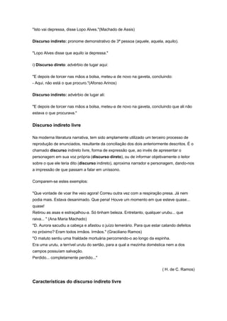"Isto vai depressa, disse Lopo Alves."(Machado de Assis)
Discurso indireto: pronome demonstrativo de 3ª pessoa (aquele, aquela, aquilo).
"Lopo Alves disse que aquilo ia depressa."
i) Discurso direto: advérbio de lugar aqui:
"E depois de torcer nas mãos a bolsa, meteu-a de novo na gaveta, concluindo:
- Aqui, não está o que procuro."(Afonso Arinos)
Discurso indireto: advérbio de lugar ali:
"E depois de torcer nas mãos a bolsa, meteu-a de novo na gaveta, concluindo que ali não
estava o que procurava."
Discurso indireto livre
Na moderna literatura narrativa, tem sido amplamente utilizado um terceiro processo de
reprodução de enunciados, resultante da conciliação dos dois anteriormente descritos. É o
chamado discurso indireto livre, forma de expressão que, ao invés de apresentar o
personagem em sua voz própria (discurso direto), ou de informar objetivamente o leitor
sobre o que ele teria dito (discurso indireto), aproxima narrador e personagem, dando-nos
a impressão de que passam a falar em uníssono.
Comparem-se estes exemplos:
"Que vontade de voar lhe veio agora! Correu outra vez com a respiração presa. Já nem
podia mais. Estava desanimado. Que pena! Houve um momento em que esteve quase...
quase!
Retirou as asas e estraçalhou-a. Só tinham beleza. Entretanto, qualquer urubu... que
raiva... " (Ana Maria Machado)
"D. Aurora sacudiu a cabeça e afastou o juízo temerário. Para que estar catando defeitos
no próximo? Eram todos irmãos. Irmãos." (Graciliano Ramos)
"O matuto sentiu uma frialdade mortuária percorrendo-o ao longo da espinha.
Era uma urutu, a terrível urutu do sertão, para a qual a mezinha doméstica nem a dos
campos possuíam salvação.
Perdido... completamente perdido..."
( H. de C. Ramos)
Características do discurso indireto livre
 