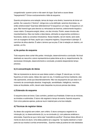 congestionado: querem correr e não saem do lugar. Qual seria a causa desse
"espaçamento"? Única e exclusivamente a falta de esquema.
Quando principiamos uma redação, temos de traçar uma diretriz, haveremos de tomar um
partido. Se o assunto é "divórcio", obriga-nos a uma definição: seremos divorcistas, ou,
então antidivorcistas? Qual tese defenderemos? O esquema é um mapa. O esquema é um
guia. Não haverá lugar para desvios ou retrocessos se tivermos, anteriormente traçado o
nosso roteiro. O esquema exigirá, talvez, uns dez minutos. Porém, esses minutos são
importantíssimos. Eles nos trarão a ideia básica, alinharão os argumentos contrários e
favoráveis, darão os conceitos introdutórios. Nosso trabalho, daí em diante, será vestir,
com as roupagens da frase, aquilo que o esquema registrou. Esquematizar é planejar. É
caminhar de olhos abertos. É saber o terreno que se pisa. É dar à redação um destino, um
sentido, um fim.
a) As partes do esquema
Todo esquema deve conter três partes: introdução, desenvolvimento e conclusão. No local
destinado ao rascunho o aluno representá-los-á pelas letras a, b e c, respectivamente. Se
escrevesse introdução, desenvolvimento e conclusão, já estaria despendendo tempo
precioso.
b) A concentração de ideias
Não se impressione os alunos se suas ideias custam a chegar. É natural que, no início,
fiquemos um tanto vazios. Idéias não caem do céu. À medida que fomos meditando, elas
irão aparecendo, ainda que desordenadamente. Não nos esqueçamos de que esse é um
momento de concentração absoluta. Imaginação, sensibilidade, inteligência, memória,
todas as faculdades, enfim, devem estar despertas na procura penosa das ideias.
c) Extensão do esquema
O esquema deve ser breve. Caso contrário, perderá sua finalidade. Evitem-se as minúcias,
as divisões e subdivisões. O aluno não esgotará o tempo de exame, fazendo esquema.
Com cinco palavras apenas, pode-se reunir material para uma boa redação.
d) Técnicas de registrar ideias
As ideias vão surgindo sem ordem, sem critério. O aluno começara a registrá-la na
introdução (a), no desenvolvimento (b), ou na conclusão (c), com palavras sintéticas e
abreviadas. Suponha-se que o tema seja "coexistência pacífica". Diversas ideias afloram à
mente do aluno do aluno. Uma delas poderia ser a seguinte: "as nações destinam a maior
parte da sua receita à corrida armamentista... Quantos males já poderia ter sido debelados
 