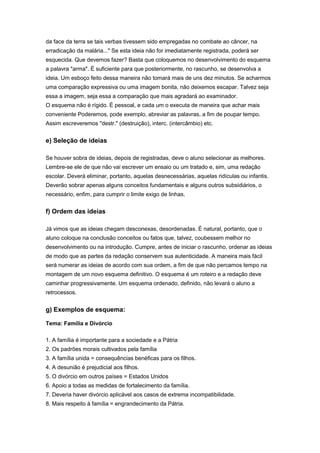 da face da terra se tais verbas tivessem sido empregadas no combate ao câncer, na
erradicação da malária..." Se esta ideia não for imediatamente registrada, poderá ser
esquecida. Que devemos fazer? Basta que coloquemos no desenvolvimento do esquema
a palavra "arma". É suficiente para que posteriormente, no rascunho, se desenvolva a
ideia. Um esboço feito dessa maneira não tomará mais de uns dez minutos. Se acharmos
uma comparação expressiva ou uma imagem bonita, não deixemos escapar. Talvez seja
essa a imagem, seja essa a comparação que mais agradará ao examinador.
O esquema não é rígido. É pessoal, e cada um o executa de maneira que achar mais
conveniente Poderemos, pode exemplo, abreviar as palavras, a fim de poupar tempo.
Assim escreveremos "destr." (destruição), interc. (intercâmbio) etc.
e) Seleção de ideias
Se houver sobra de ideias, depois de registradas, deve o aluno selecionar as melhores.
Lembre-se ele de que não vai escrever um ensaio ou um tratado e, sim, uma redação
escolar. Deverá eliminar, portanto, aquelas desnecessárias, aquelas ridículas ou infantis.
Deverão sobrar apenas alguns conceitos fundamentais e alguns outros subsidiários, o
necessário, enfim, para cumprir o limite exigo de linhas.
f) Ordem das ideias
Já vimos que as ideias chegam desconexas, desordenadas. É natural, portanto, que o
aluno coloque na conclusão conceitos ou fatos que, talvez, coubessem melhor no
desenvolvimento ou na introdução. Cumpre, antes de iniciar o rascunho, ordenar as ideias
de modo que as partes da redação conservem sua autenticidade. A maneira mais fácil
será numerar as ideias de acordo com sua ordem, a fim de que não percamos tempo na
montagem de um novo esquema definitivo. O esquema é um roteiro e a redação deve
caminhar progressivamente. Um esquema ordenado, definido, não levará o aluno a
retrocessos.
g) Exemplos de esquema:
Tema: Família e Divórcio
1. A família é importante para a sociedade e a Pátria
2. Os padrões morais cultivados pela família
3. A família unida = consequências benéficas para os filhos.
4. A desunião é prejudicial aos filhos.
5. O divórcio em outros países = Estados Unidos
6. Apoio a todas as medidas de fortalecimento da família.
7. Deveria haver divórcio aplicável aos casos de extrema incompatibilidade.
8. Mais respeito à família = engrandecimento da Pátria.
 