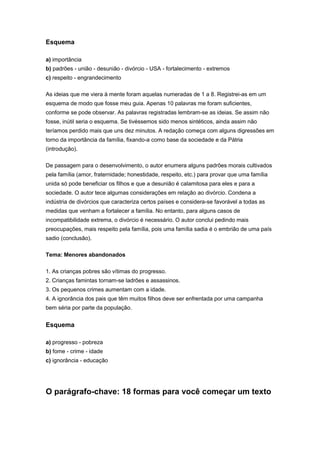 Esquema
a) importância
b) padrões - união - desunião - divórcio - USA - fortalecimento - extremos
c) respeito - engrandecimento
As ideias que me viera à mente foram aquelas numeradas de 1 a 8. Registrei-as em um
esquema de modo que fosse meu guia. Apenas 10 palavras me foram suficientes,
conforme se pode observar. As palavras registradas lembram-se as ideias. Se assim não
fosse, inútil seria o esquema. Se tivéssemos sido menos sintéticos, ainda assim não
teríamos perdido mais que uns dez minutos. A redação começa com alguns digressões em
torno da importância da família, fixando-a como base da sociedade e da Pátria
(introdução).
De passagem para o desenvolvimento, o autor enumera alguns padrões morais cultivados
pela família (amor, fraternidade; honestidade, respeito, etc.) para provar que uma família
unida só pode beneficiar os filhos e que a desunião é calamitosa para eles e para a
sociedade. O autor tece algumas considerações em relação ao divórcio. Condena a
indústria de divórcios que caracteriza certos países e considera-se favorável a todas as
medidas que venham a fortalecer a família. No entanto, para alguns casos de
incompatibilidade extrema, o divórcio é necessário. O autor conclui pedindo mais
preocupações, mais respeito pela família, pois uma família sadia é o embrião de uma país
sadio (conclusão).
Tema: Menores abandonados
1. As crianças pobres são vítimas do progresso.
2. Crianças famintas tornam-se ladrões e assassinos.
3. Os pequenos crimes aumentam com a idade.
4. A ignorância dos pais que têm muitos filhos deve ser enfrentada por uma campanha
bem séria por parte da população.
Esquema
a) progresso - pobreza
b) fome - crime - idade
c) ignorância - educação
O parágrafo-chave: 18 formas para você começar um texto
 